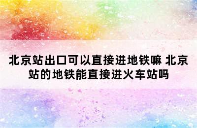 北京站出口可以直接进地铁嘛 北京站的地铁能直接进火车站吗